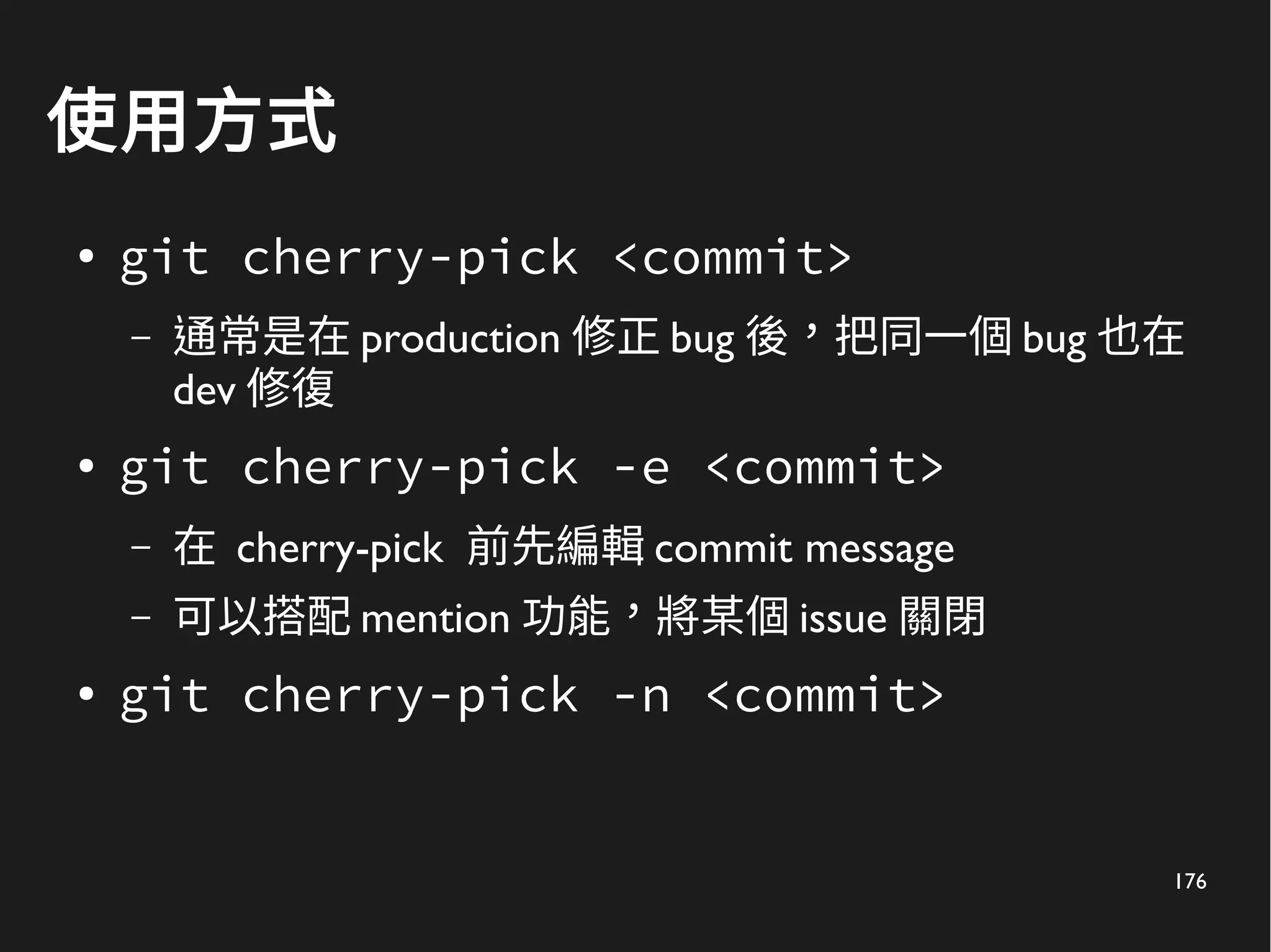 176
使用方式
● git cherry-pick <commit>
– 通常是在 production 修正 bug 後，把同一個 bug 也在
dev 修復
● git cherry-pick -e <commit>
– 在 cherry-pick 前先編輯 commit message
– 可以搭配 mention 功能，將某個 issue 關閉
● git cherry-pick -n <commit>
 