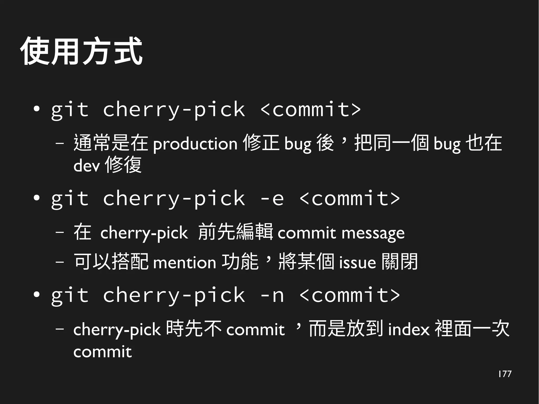 177
使用方式
● git cherry-pick <commit>
– 通常是在 production 修正 bug 後，把同一個 bug 也在
dev 修復
● git cherry-pick -e <commit>
– 在 cherry-pick 前先編輯 commit message
– 可以搭配 mention 功能，將某個 issue 關閉
● git cherry-pick -n <commit>
– cherry-pick 時先不 commit ，而是放到 index 裡面一次
commit
 