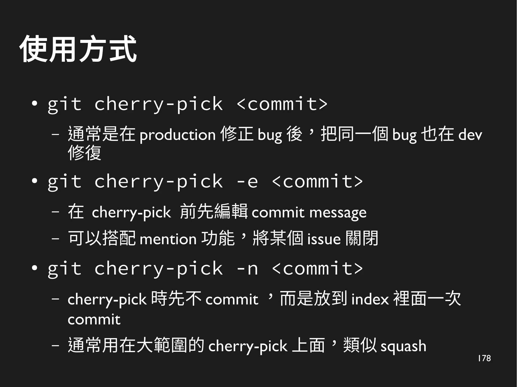 178
使用方式
●
git cherry-pick <commit>
– 通常是在 production 修正 bug 後，把同一個 bug 也在 dev
修復
● git cherry-pick -e <commit>
– 在 cherry-pick 前先編輯 commit message
– 可以搭配 mention 功能，將某個 issue 關閉
●
git cherry-pick -n <commit>
– cherry-pick 時先不 commit ，而是放到 index 裡面一次
commit
– 通常用在大範圍的 cherry-pick 上面，類似 squash
 