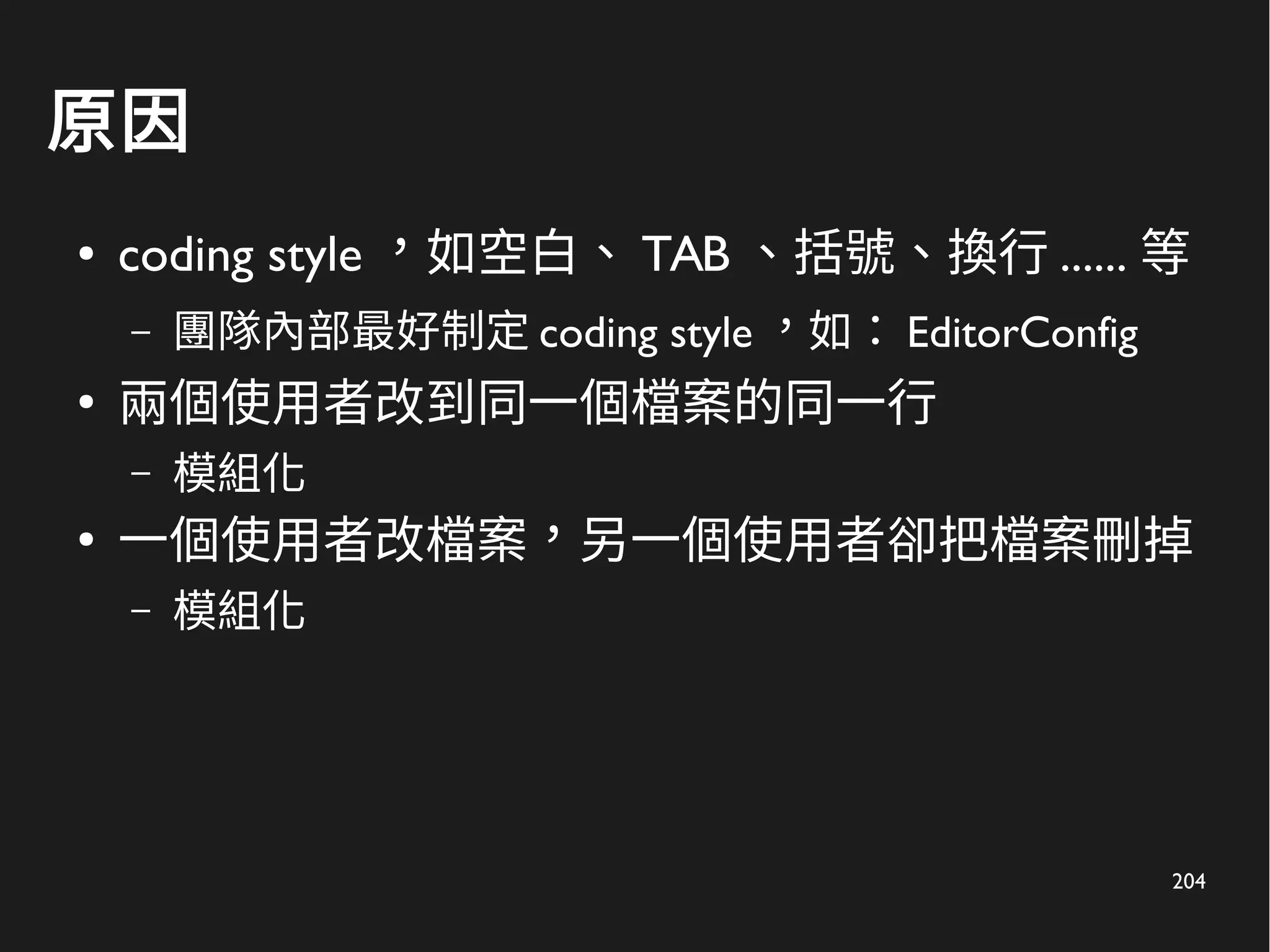 204
原因
● coding style ，如空白、 TAB 、括號、換行 ...... 等
– 團隊內部最好制定 coding style ，如： EditorConfig
●
兩個使用者改到同一個檔案的同一行
– 模組化
●
一個使用者改檔案，另一個使用者卻把檔案刪掉
– 模組化
 