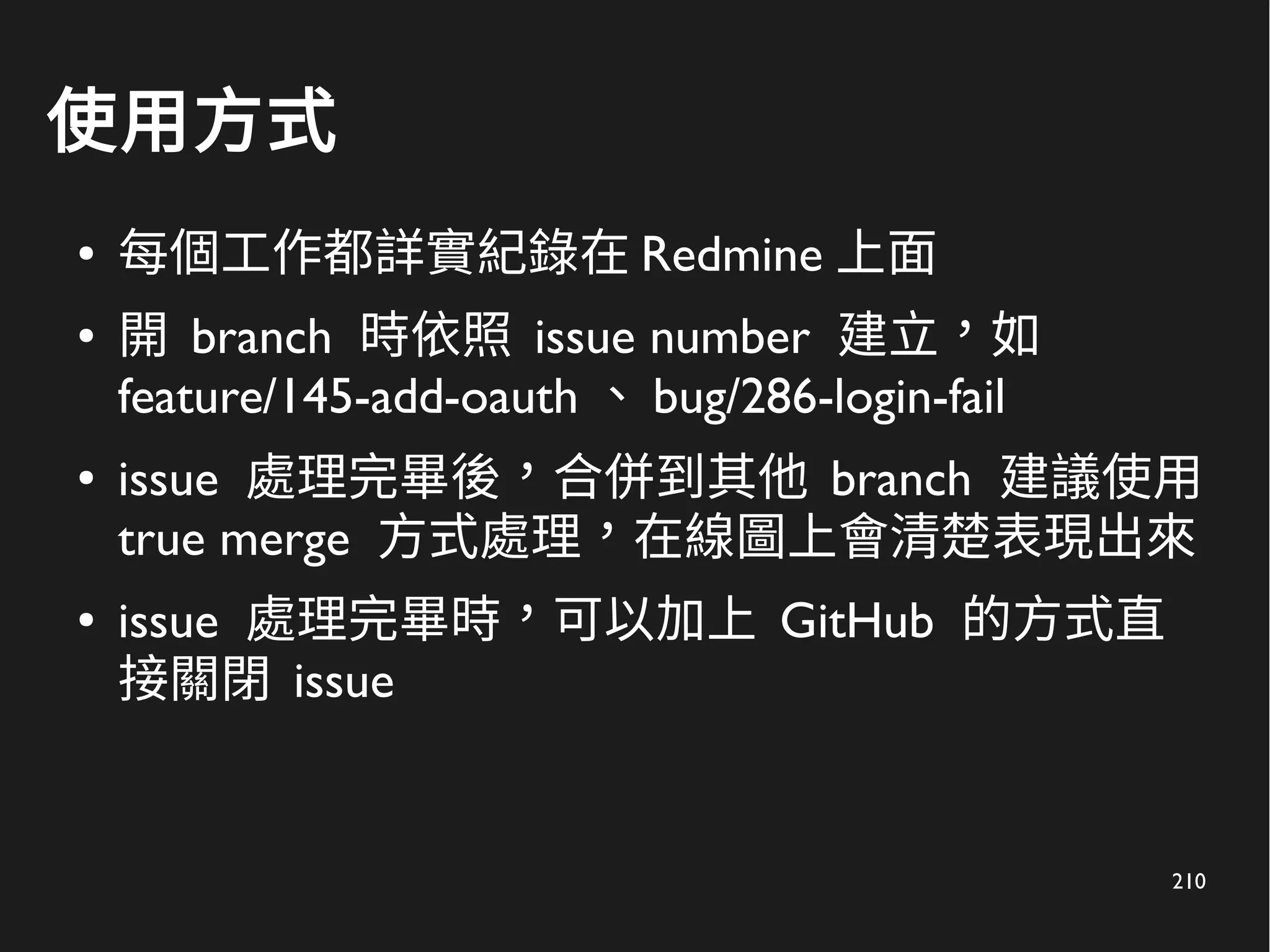 210
使用方式
● 每個工作都詳實紀錄在 Redmine 上面
● 開 branch 時依照 issue number 建立，如
feature/145-add-oauth 、 bug/286-login-fail
● issue 處理完畢後，合併到其他 branch 建議使用
true merge 方式處理，在線圖上會清楚表現出來
● issue 處理完畢時，可以加上 GitHub 的方式直
接關閉 issue
 