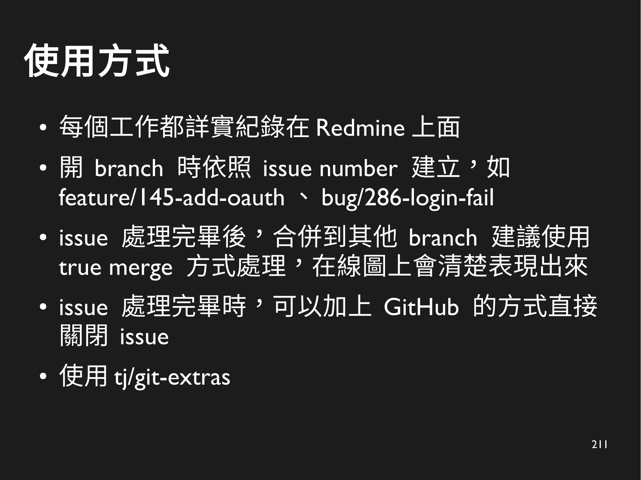 211
使用方式
● 每個工作都詳實紀錄在 Redmine 上面
● 開 branch 時依照 issue number 建立，如
feature/145-add-oauth 、 bug/286-login-fail
● issue 處理完畢後，合併到其他 branch 建議使用
true merge 方式處理，在線圖上會清楚表現出來
● issue 處理完畢時，可以加上 GitHub 的方式直接
關閉 issue
● 使用 tj/git-extras
 