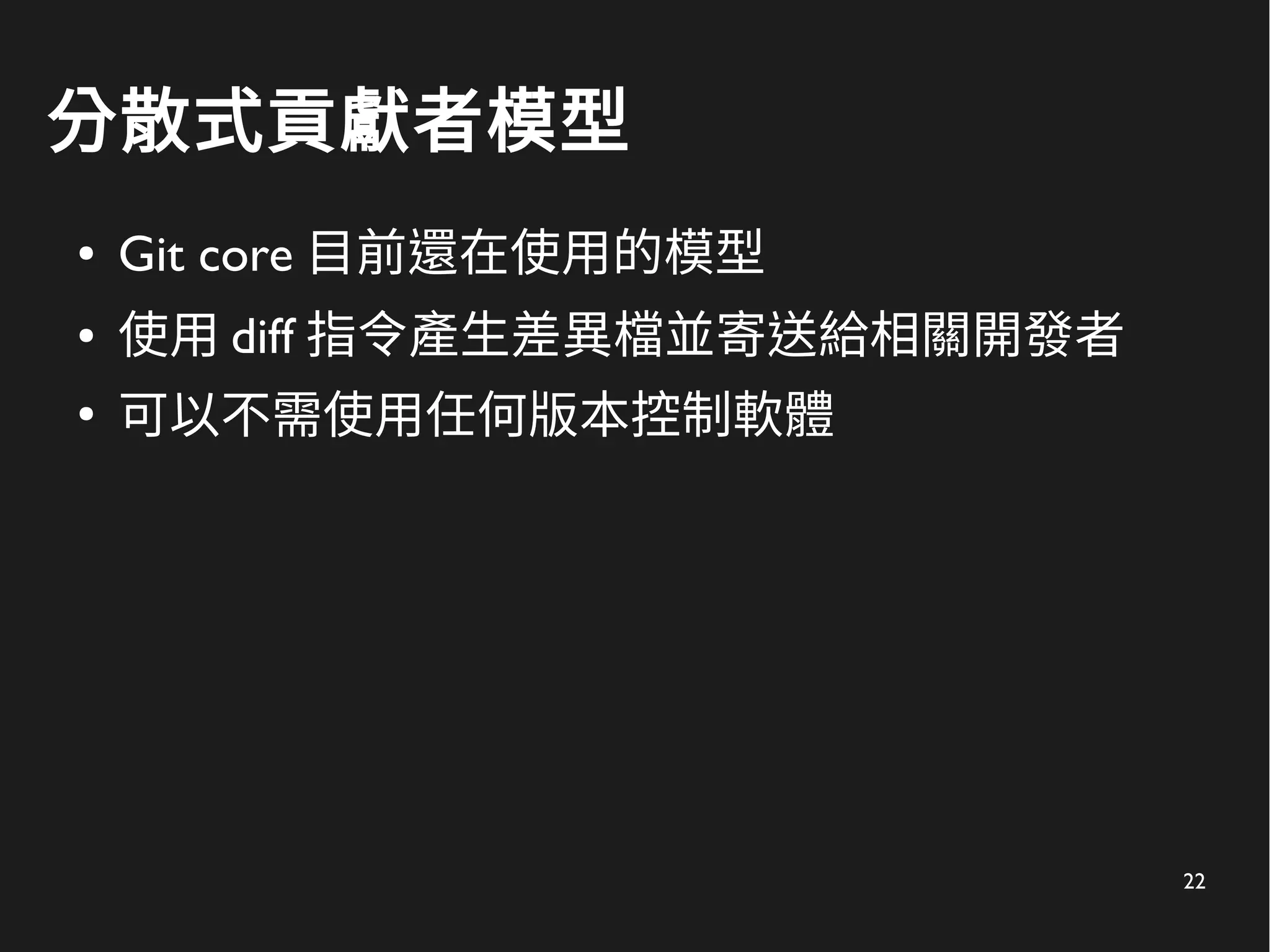 22
分散式貢獻者模型
● Git core 目前還在使用的模型
● 使用 diff 指令產生差異檔並寄送給相關開發者
●
可以不需使用任何版本控制軟體
 