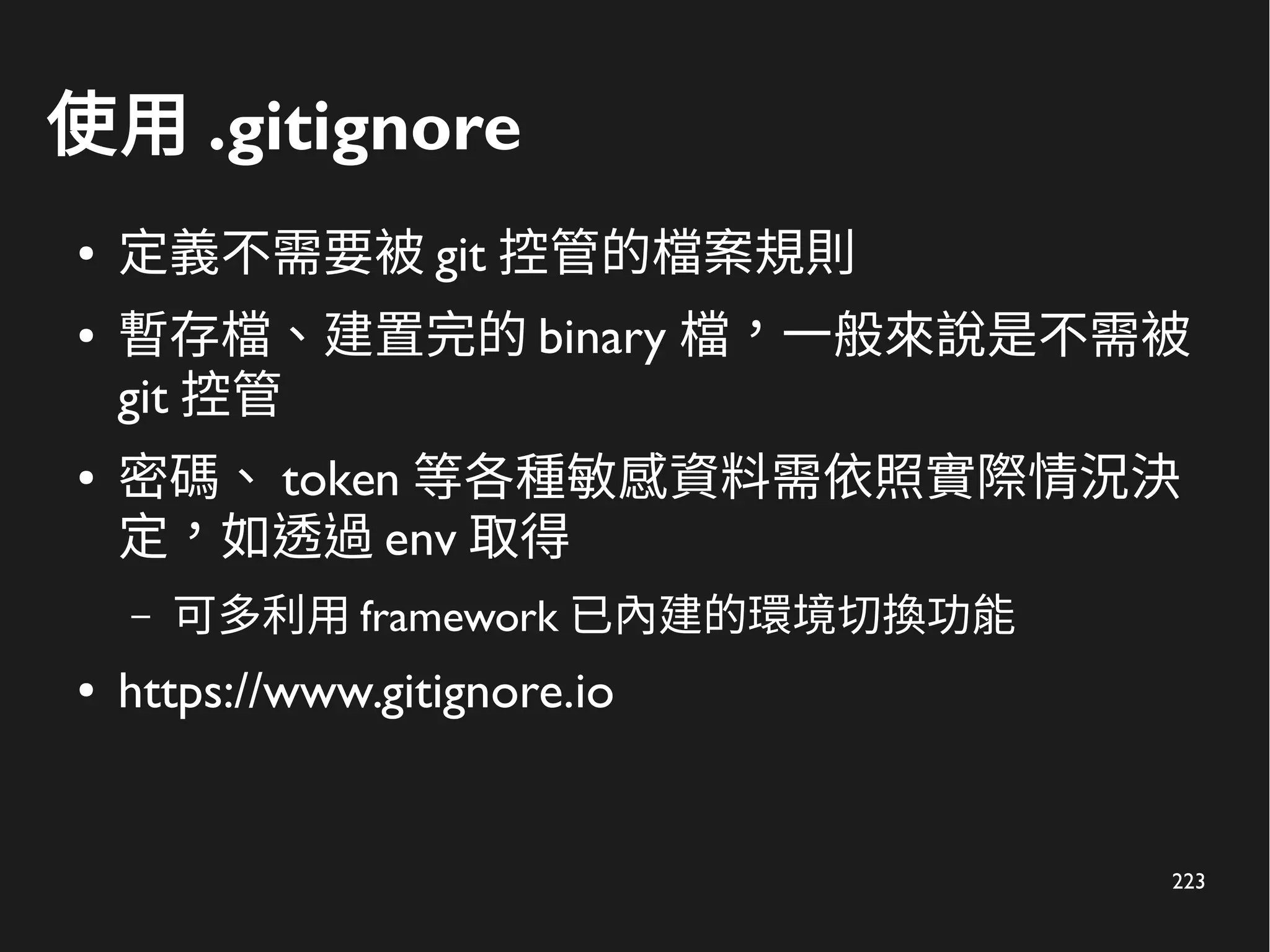 223
使用 .gitignore
● 定義不需要被 git 控管的檔案規則
● 暫存檔、建置完的 binary 檔，一般來說是不需被
git 控管
● 密碼、 token 等各種敏感資料需依照實際情況決
定，如透過 env 取得
– 可多利用 framework 已內建的環境切換功能
● https://www.gitignore.io
 