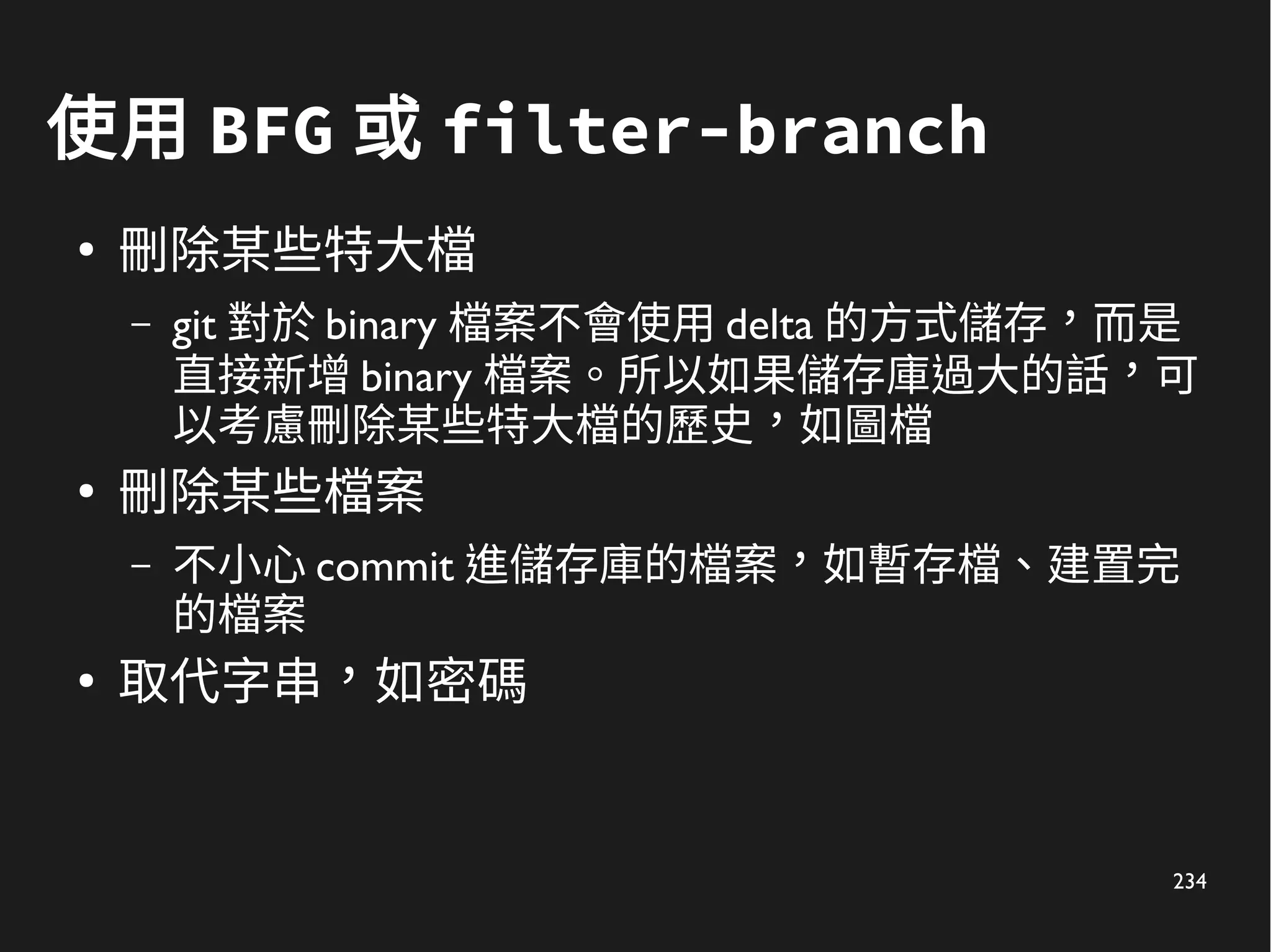 234
使用 BFG 或 filter-branch
●
刪除某些特大檔
– git 對於 binary 檔案不會使用 delta 的方式儲存，而是
直接新增 binary 檔案。所以如果儲存庫過大的話，可
以考慮刪除某些特大檔的歷史，如圖檔
●
刪除某些檔案
– 不小心 commit 進儲存庫的檔案，如暫存檔、建置完
的檔案
●
取代字串，如密碼
 