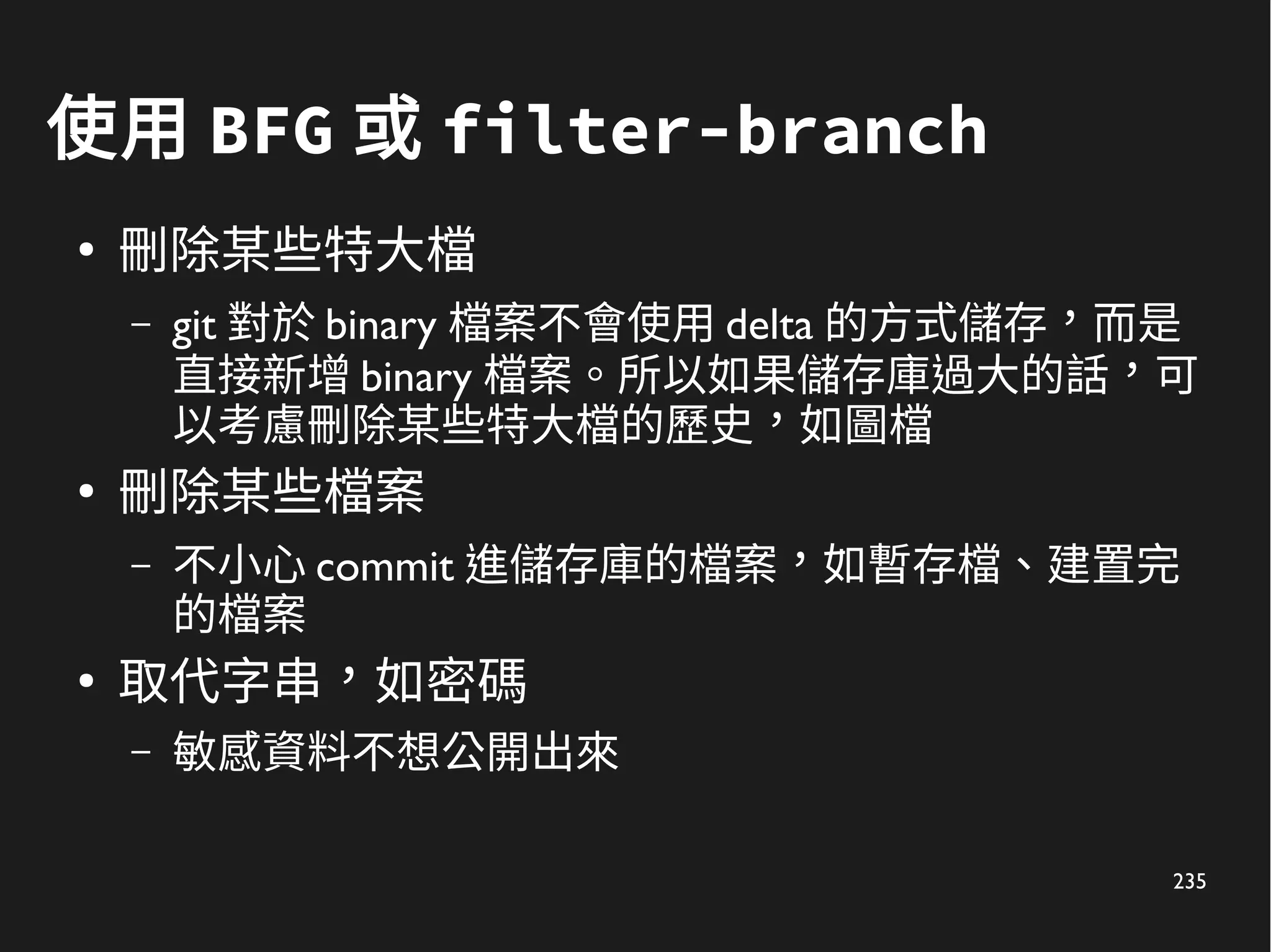 235
使用 BFG 或 filter-branch
●
刪除某些特大檔
– git 對於 binary 檔案不會使用 delta 的方式儲存，而是
直接新增 binary 檔案。所以如果儲存庫過大的話，可
以考慮刪除某些特大檔的歷史，如圖檔
●
刪除某些檔案
– 不小心 commit 進儲存庫的檔案，如暫存檔、建置完
的檔案
●
取代字串，如密碼
– 敏感資料不想公開出來
 