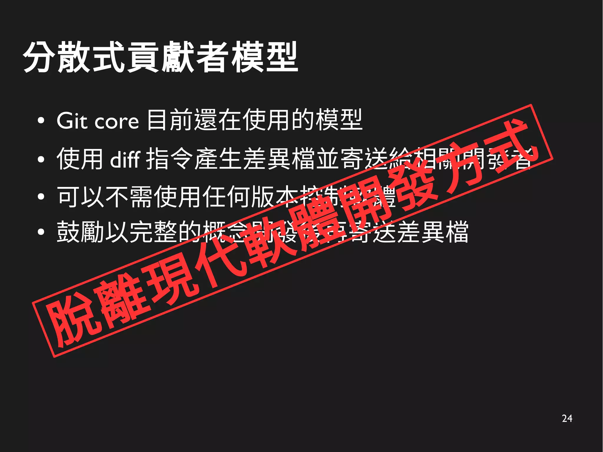 24
分散式貢獻者模型
● Git core 目前還在使用的模型
● 使用 diff 指令產生差異檔並寄送給相關開發者
●
可以不需使用任何版本控制軟體
●
鼓勵以完整的概念開發後再寄送差異檔
脫離現代軟體開發方式
 