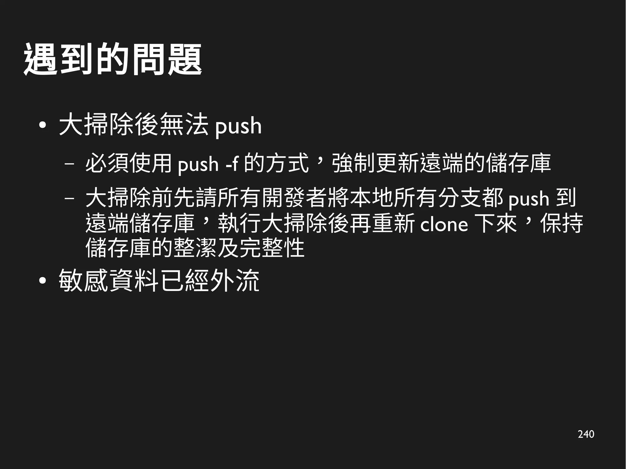 240
遇到的問題
● 大掃除後無法 push
– 必須使用 push -f 的方式，強制更新遠端的儲存庫
– 大掃除前先請所有開發者將本地所有分支都 push 到
遠端儲存庫，執行大掃除後再重新 clone 下來，保持
儲存庫的整潔及完整性
●
敏感資料已經外流
 