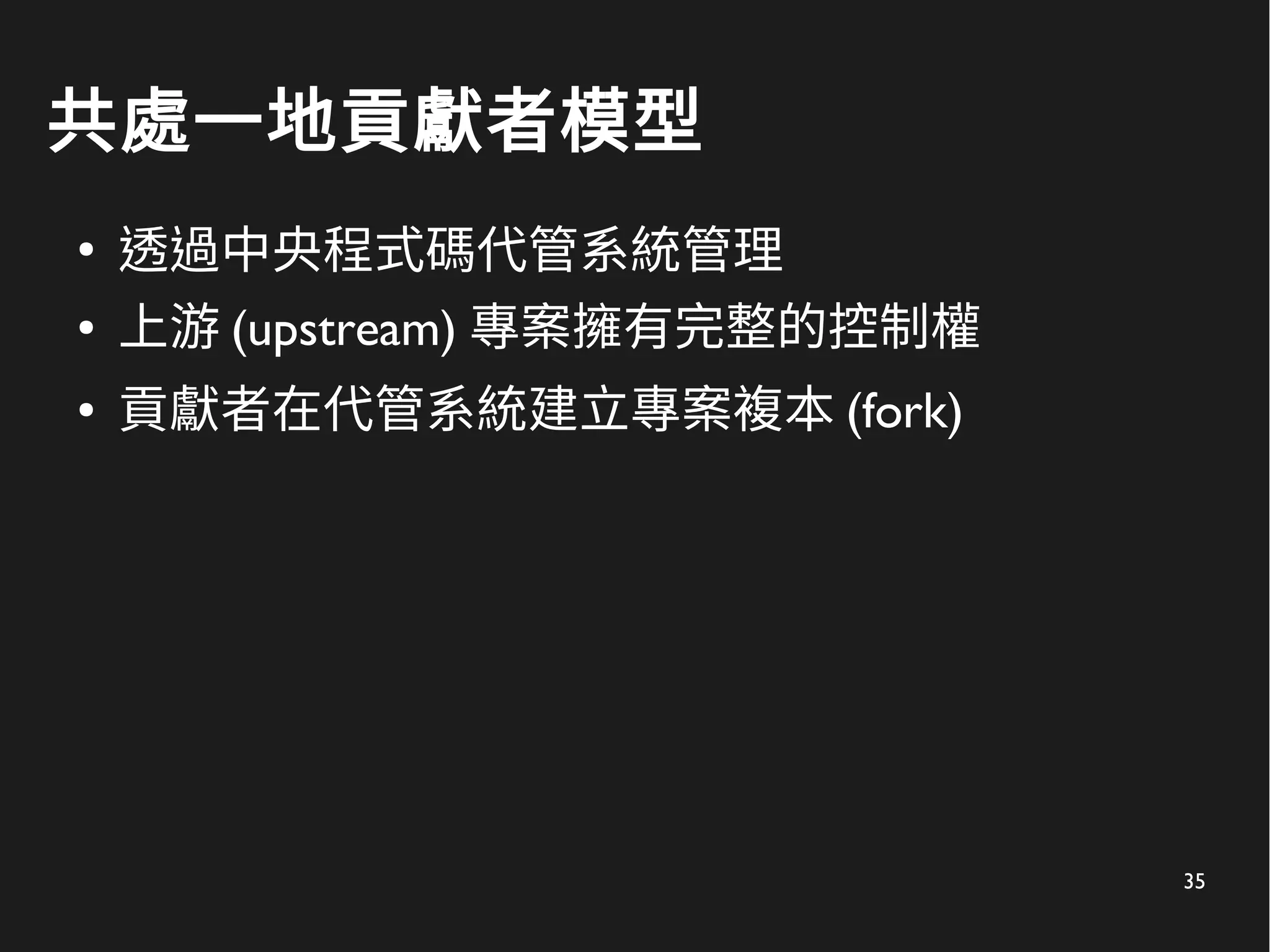 35
共處一地貢獻者模型
●
透過中央程式碼代管系統管理
● 上游 (upstream) 專案擁有完整的控制權
● 貢獻者在代管系統建立專案複本 (fork)
 