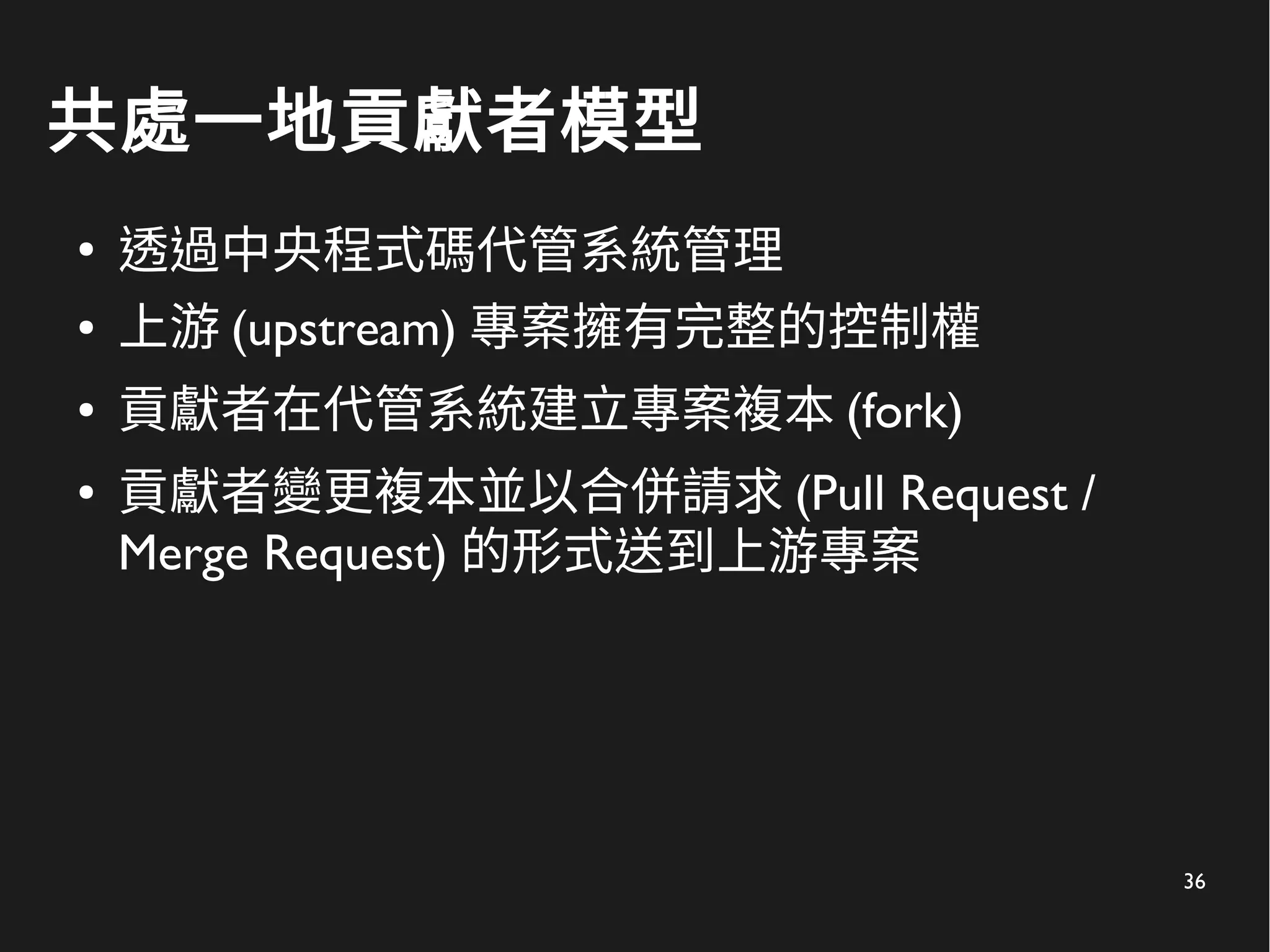 36
共處一地貢獻者模型
●
透過中央程式碼代管系統管理
● 上游 (upstream) 專案擁有完整的控制權
● 貢獻者在代管系統建立專案複本 (fork)
● 貢獻者變更複本並以合併請求 (Pull Request /
Merge Request) 的形式送到上游專案
 