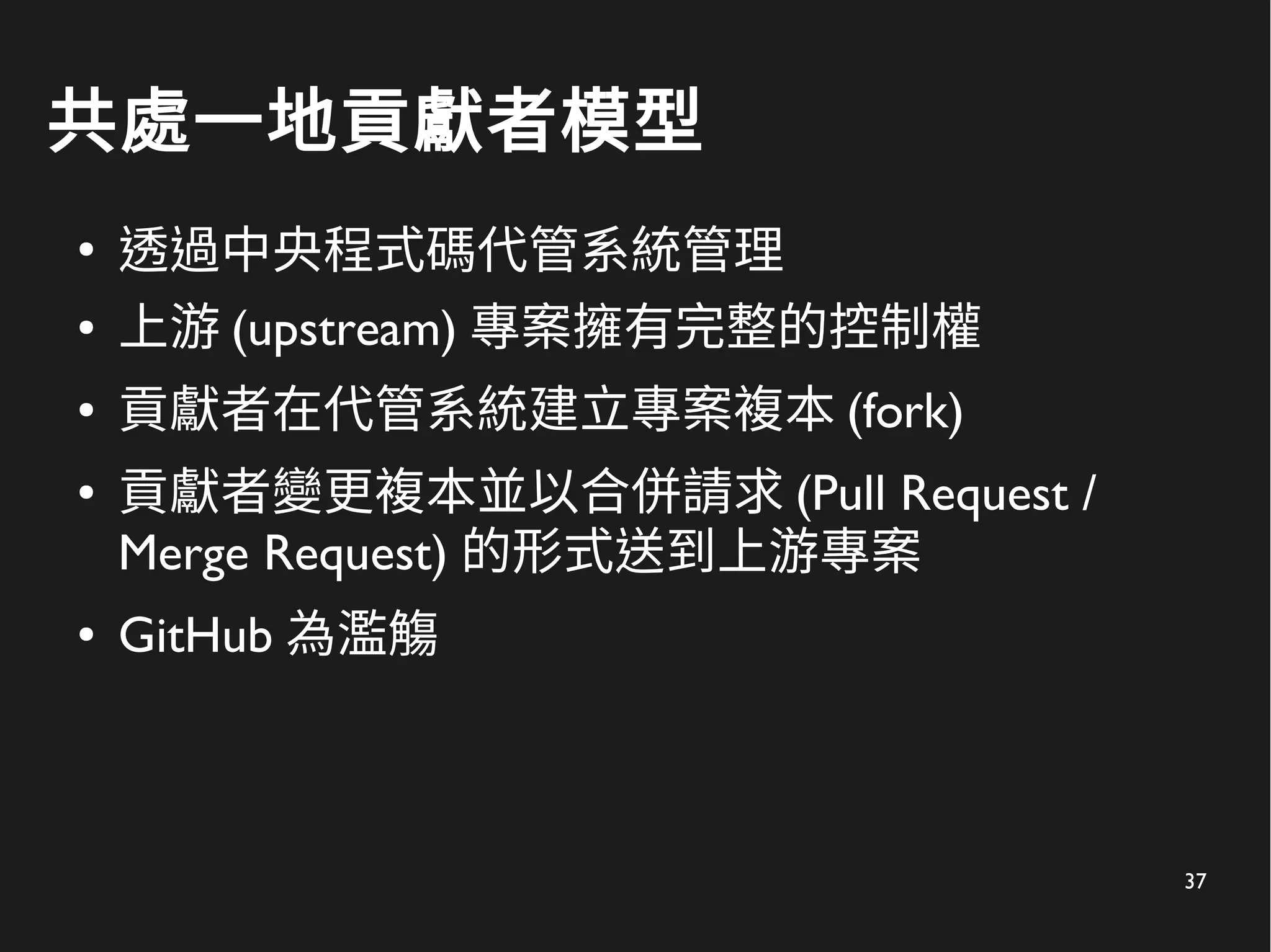 37
共處一地貢獻者模型
●
透過中央程式碼代管系統管理
● 上游 (upstream) 專案擁有完整的控制權
● 貢獻者在代管系統建立專案複本 (fork)
● 貢獻者變更複本並以合併請求 (Pull Request /
Merge Request) 的形式送到上游專案
● GitHub 為濫觴
 