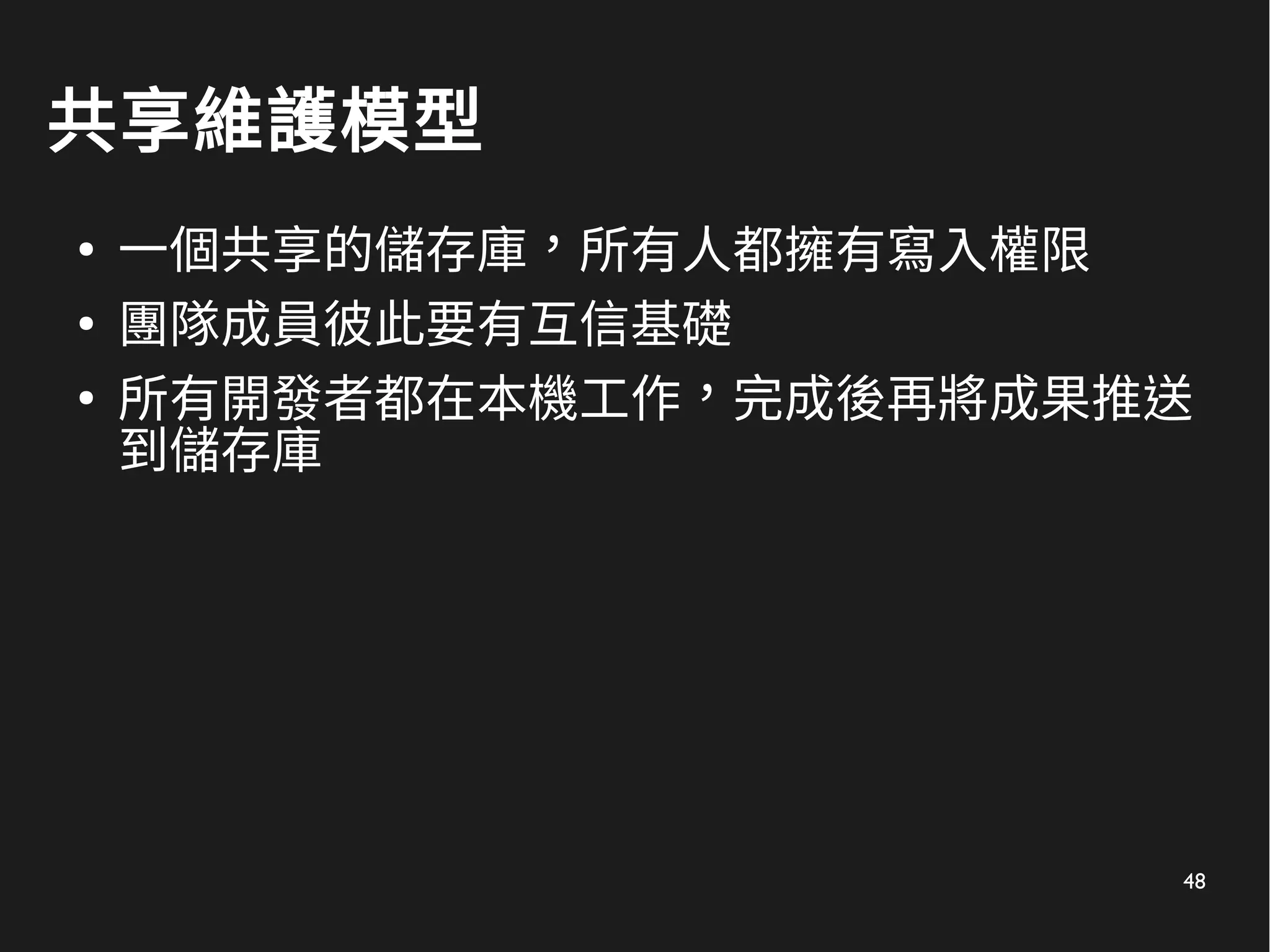 48
共享維護模型
●
一個共享的儲存庫，所有人都擁有寫入權限
●
團隊成員彼此要有互信基礎
●
所有開發者都在本機工作，完成後再將成果推送
到儲存庫
 