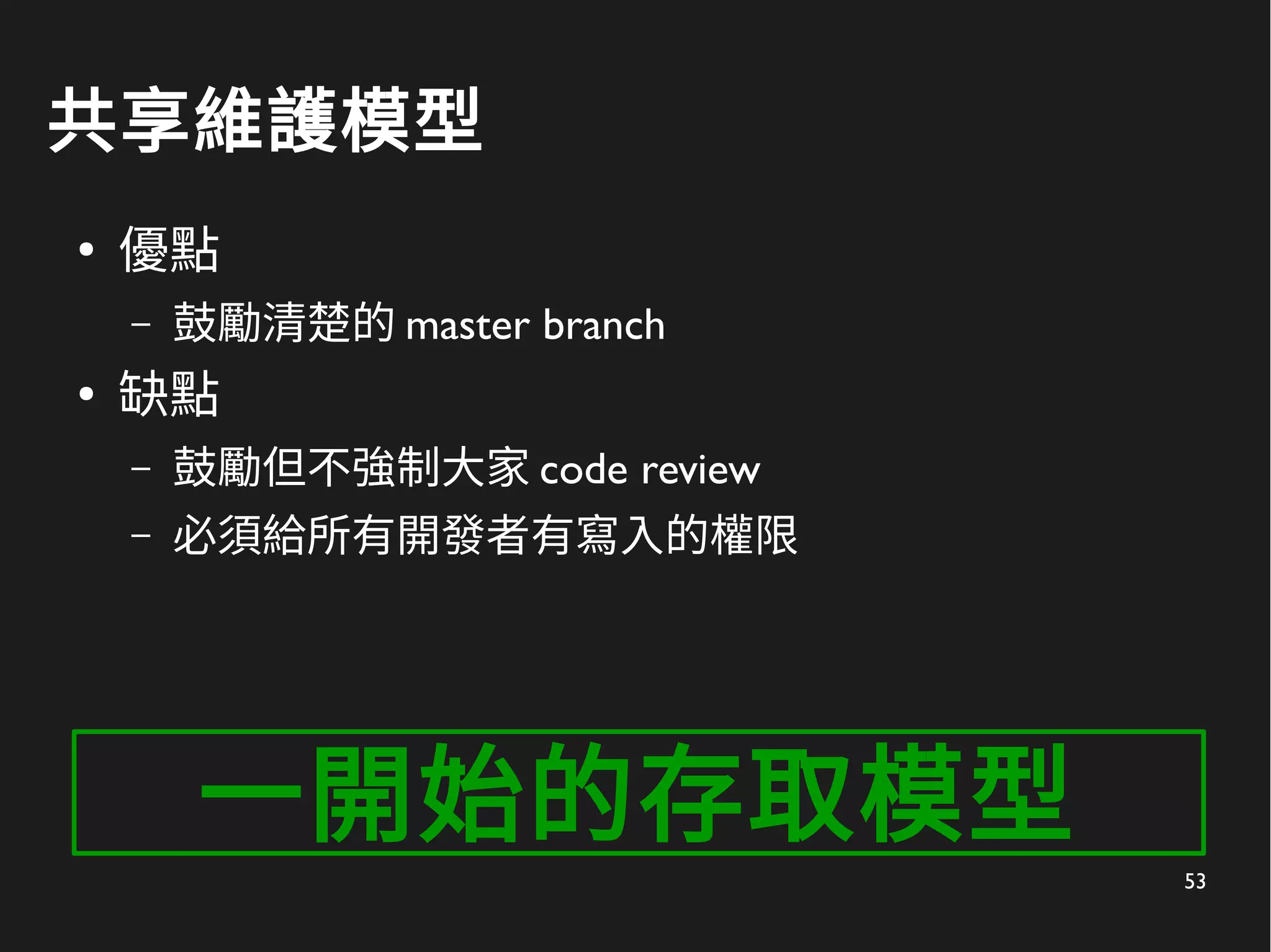 53
共享維護模型
●
優點
– 鼓勵清楚的 master branch
●
缺點
– 鼓勵但不強制大家 code review
– 必須給所有開發者有寫入的權限
一開始的存取模型
 