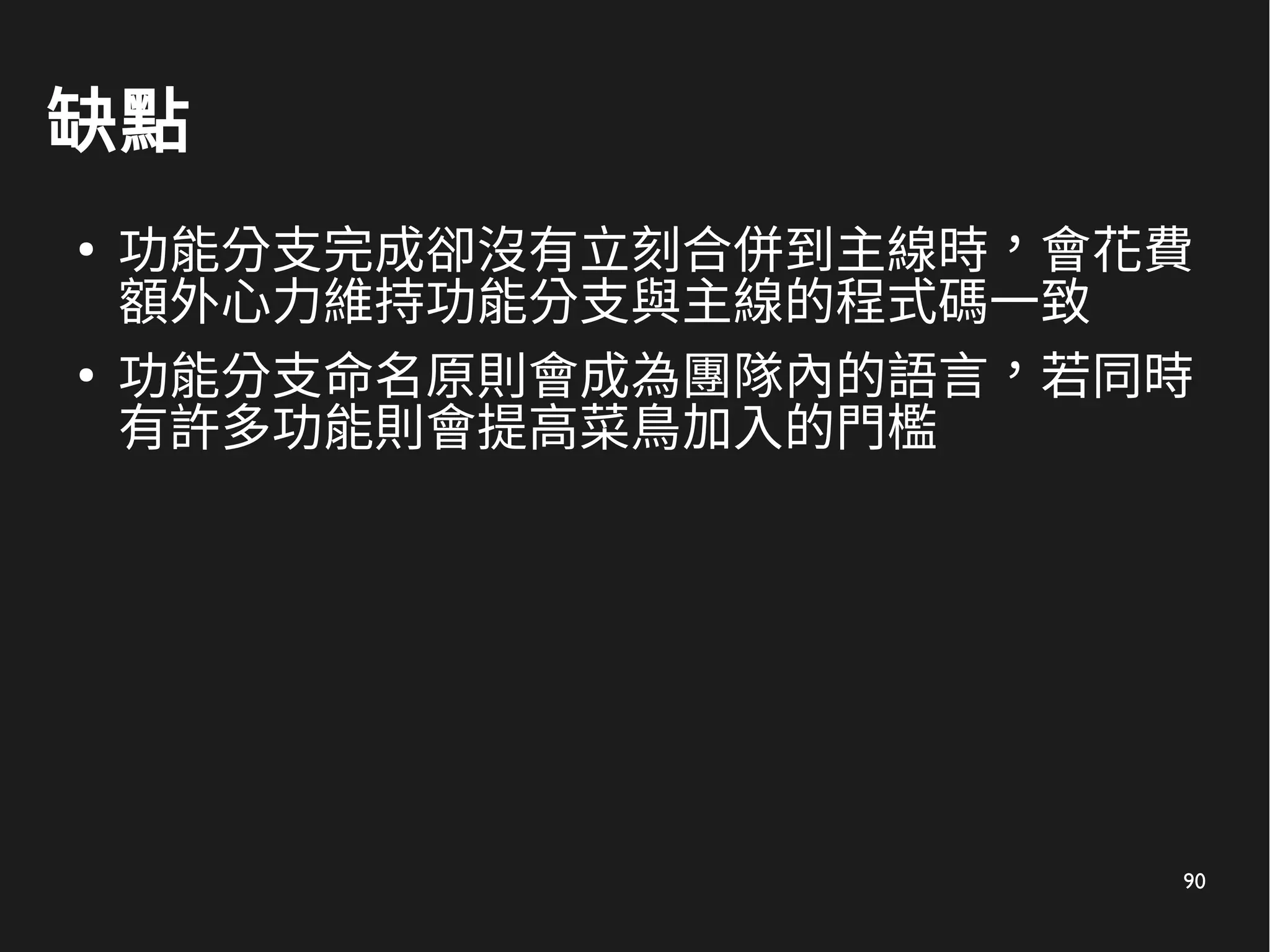 90
缺點
●
功能分支完成卻沒有立刻合併到主線時，會花費
額外心力維持功能分支與主線的程式碼一致
●
功能分支命名原則會成為團隊內的語言，若同時
有許多功能則會提高菜鳥加入的門檻
 