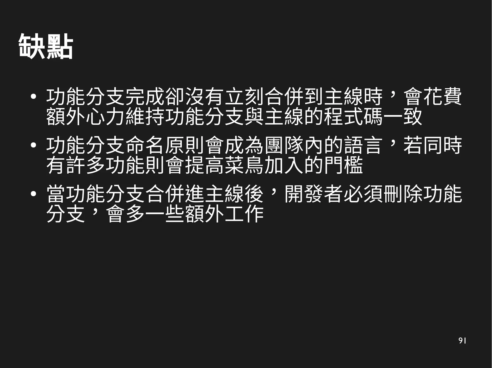 91
缺點
●
功能分支完成卻沒有立刻合併到主線時，會花費
額外心力維持功能分支與主線的程式碼一致
●
功能分支命名原則會成為團隊內的語言，若同時
有許多功能則會提高菜鳥加入的門檻
●
當功能分支合併進主線後，開發者必須刪除功能
分支，會多一些額外工作
 