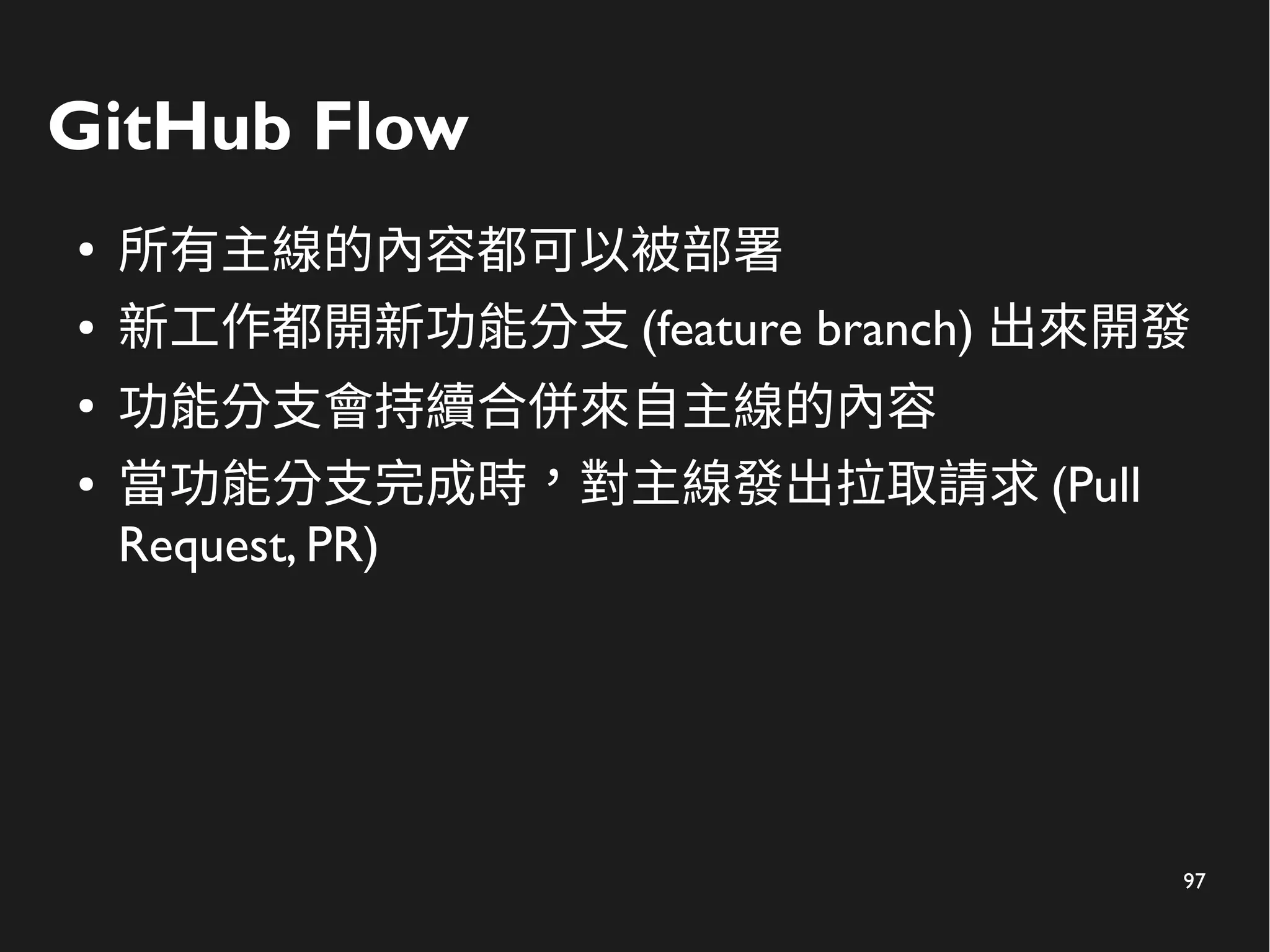 97
GitHub Flow
●
所有主線的內容都可以被部署
● 新工作都開新功能分支 (feature branch) 出來開發
●
功能分支會持續合併來自主線的內容
● 當功能分支完成時，對主線發出拉取請求 (Pull
Request, PR)
 