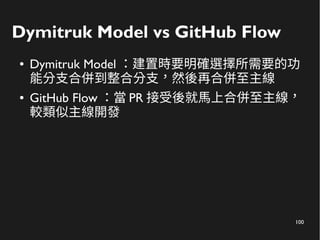 100
Dymitruk Model vs GitHub Flow
● Dymitruk Model ：建置時要明確選擇所需要的功
能分支合併到整合分支，然後再合併至主線
● GitHub Flow ：當 PR 接受後就馬上合併至主線，
較類似主線開發
 