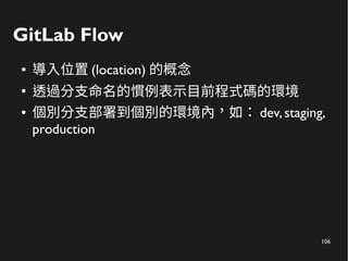 106
GitLab Flow
● 導入位置 (location) 的概念
●
透過分支命名的慣例表示目前程式碼的環境
● 個別分支部署到個別的環境內，如： dev,staging,
production
 