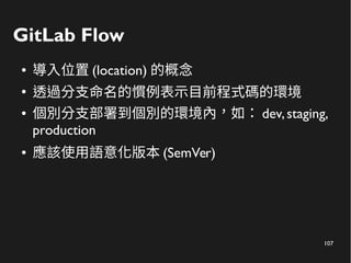 107
GitLab Flow
● 導入位置 (location) 的概念
●
透過分支命名的慣例表示目前程式碼的環境
● 個別分支部署到個別的環境內，如： dev,staging,
production
● 應該使用語意化版本 (SemVer)
 