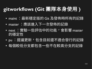 113
gitworkflows (Git 團隊本身使用 )
● maint ：最新穩定版的 Git 及發佈時所有的記錄
● master ：應該進入下一次發佈的記錄
● next ：實驗一些評估中的功能，會影響 master
的穩定性
● pu ：提議更新，包含目前還不適合發行的記錄
●
每個較低分支都包含一些不在較高分支的記錄
 