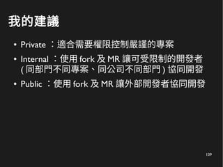 139
我的建議
● Private ：適合需要權限控制嚴謹的專案
● Internal ：使用 fork 及 MR 讓可受限制的開發者
( 同部門不同專案、同公司不同部門 ) 協同開發
● Public ：使用 fork 及 MR 讓外部開發者協同開發
 