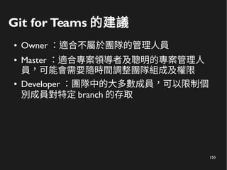 150
Git for Teams 的建議
● Owner ：適合不屬於團隊的管理人員
● Master ：適合專案領導者及聰明的專案管理人
員，可能會需要隨時間調整團隊組成及權限
● Developer ：團隊中的大多數成員，可以限制個
別成員對特定 branch 的存取
 