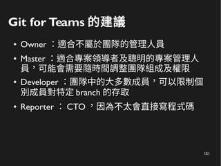 151
Git for Teams 的建議
● Owner ：適合不屬於團隊的管理人員
● Master ：適合專案領導者及聰明的專案管理人
員，可能會需要隨時間調整團隊組成及權限
● Developer ：團隊中的大多數成員，可以限制個
別成員對特定 branch 的存取
● Reporter ： CTO ，因為不太會直接寫程式碼
 