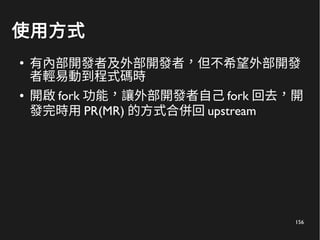156
使用方式
●
有內部開發者及外部開發者，但不希望外部開發
者輕易動到程式碼時
● 開啟 fork 功能，讓外部開發者自己 fork 回去，開
發完時用 PR(MR) 的方式合併回 upstream
 