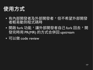 157
使用方式
●
有內部開發者及外部開發者，但不希望外部開發
者輕易動到程式碼時
● 開啟 fork 功能，讓外部開發者自己 fork 回去，開
發完時用 PR(MR) 的方式合併回 upstream
● 可以做 code review
 
