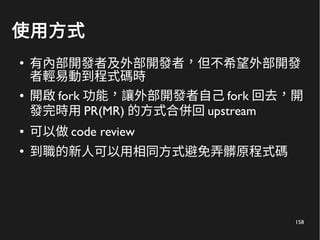 158
使用方式
●
有內部開發者及外部開發者，但不希望外部開發
者輕易動到程式碼時
● 開啟 fork 功能，讓外部開發者自己 fork 回去，開
發完時用 PR(MR) 的方式合併回 upstream
● 可以做 code review
●
到職的新人可以用相同方式避免弄髒原程式碼
 