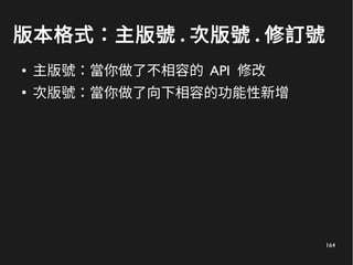 164
版本格式：主版號 . 次版號 . 修訂號
● 主版號：當你做了不相容的 API 修改
●
次版號：當你做了向下相容的功能性新增
 