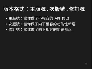 165
版本格式：主版號 . 次版號 . 修訂號
● 主版號：當你做了不相容的 API 修改
●
次版號：當你做了向下相容的功能性新增
●
修訂號：當你做了向下相容的問題修正
 