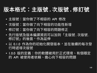 168
版本格式：主版號 . 次版號 . 修訂號
● 主版號：當你做了不相容的 API 修改
●
次版號：當你做了向下相容的功能性新增
●
修訂號：當你做了向下相容的問題修正
● 先行版號及版本編譯資訊可以加到「主版號 . 次版號 .
修訂號」的後面，作為延伸
● 以 0.1.0 作為你的初始化開發版本，並在後續的每次發
行時遞增次版號
● 1.0.0 版的定義：你的軟體被用於正式環境、有個穩定
的 API 被使用者依賴、擔心向下相容的問題
 
