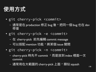 178
使用方式
●
git cherry-pick <commit>
– 通常是在 production 修正 bug 後，把同一個 bug 也在 dev
修復
● git cherry-pick -e <commit>
– 在 cherry-pick 前先編輯 commit message
– 可以搭配 mention 功能，將某個 issue 關閉
●
git cherry-pick -n <commit>
– cherry-pick 時先不 commit ，而是放到 index 裡面一次
commit
– 通常用在大範圍的 cherry-pick 上面，類似 squash
 