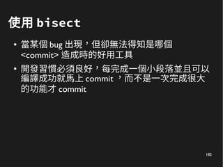 182
使用 bisect
● 當某個 bug 出現，但卻無法得知是哪個
<commit> 造成時的好用工具
●
開發習慣必須良好，每完成一個小段落並且可以
編譯成功就馬上 commit ，而不是一次完成很大
的功能才 commit
 