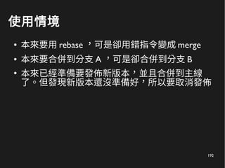 192
使用情境
● 本來要用 rebase ，可是卻用錯指令變成 merge
● 本來要合併到分支 A ，可是卻合併到分支 B
●
本來已經準備要發佈新版本，並且合併到主線
了。但發現新版本還沒準備好，所以要取消發佈
 