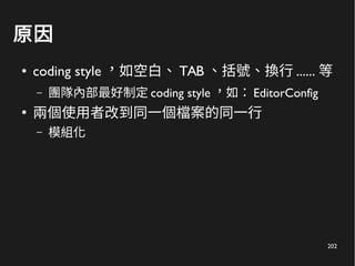 202
原因
● coding style ，如空白、 TAB 、括號、換行 ...... 等
– 團隊內部最好制定 coding style ，如： EditorConfig
●
兩個使用者改到同一個檔案的同一行
– 模組化
 