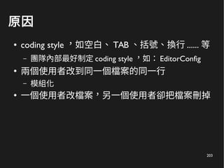 203
原因
● coding style ，如空白、 TAB 、括號、換行 ...... 等
– 團隊內部最好制定 coding style ，如： EditorConfig
●
兩個使用者改到同一個檔案的同一行
– 模組化
●
一個使用者改檔案，另一個使用者卻把檔案刪掉
 