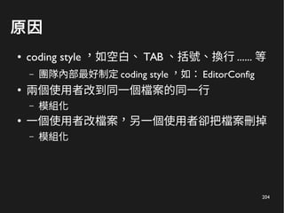 204
原因
● coding style ，如空白、 TAB 、括號、換行 ...... 等
– 團隊內部最好制定 coding style ，如： EditorConfig
●
兩個使用者改到同一個檔案的同一行
– 模組化
●
一個使用者改檔案，另一個使用者卻把檔案刪掉
– 模組化
 