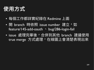 209
使用方式
● 每個工作都詳實紀錄在 Redmine 上面
● 開 branch 時依照 issue number 建立，如
feature/145-add-oauth 、 bug/286-login-fail
● issue 處理完畢後，合併到其他 branch 建議使用
true merge 方式處理，在線圖上會清楚表現出來
 