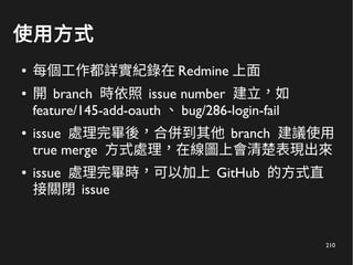210
使用方式
● 每個工作都詳實紀錄在 Redmine 上面
● 開 branch 時依照 issue number 建立，如
feature/145-add-oauth 、 bug/286-login-fail
● issue 處理完畢後，合併到其他 branch 建議使用
true merge 方式處理，在線圖上會清楚表現出來
● issue 處理完畢時，可以加上 GitHub 的方式直
接關閉 issue
 