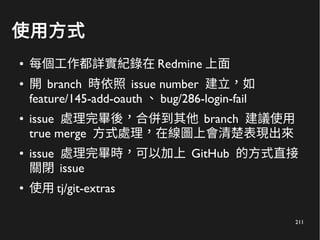 211
使用方式
● 每個工作都詳實紀錄在 Redmine 上面
● 開 branch 時依照 issue number 建立，如
feature/145-add-oauth 、 bug/286-login-fail
● issue 處理完畢後，合併到其他 branch 建議使用
true merge 方式處理，在線圖上會清楚表現出來
● issue 處理完畢時，可以加上 GitHub 的方式直接
關閉 issue
● 使用 tj/git-extras
 