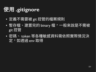 221
使用 .gitignore
● 定義不需要被 git 控管的檔案規則
● 暫存檔、建置完的 binary 檔，一般來說是不需被
git 控管
● 密碼、 token 等各種敏感資料需依照實際情況決
定，如透過 env 取得
 