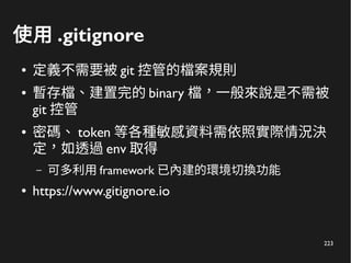 223
使用 .gitignore
● 定義不需要被 git 控管的檔案規則
● 暫存檔、建置完的 binary 檔，一般來說是不需被
git 控管
● 密碼、 token 等各種敏感資料需依照實際情況決
定，如透過 env 取得
– 可多利用 framework 已內建的環境切換功能
● https://www.gitignore.io
 