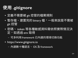 224
使用 .gitignore
● 定義不需要被 git 控管的檔案規則
● 暫存檔、建置完的 binary 檔，一般來說是不需被
git 控管
● 密碼、 token 等各種敏感資料需依照實際情況決
定，如透過 env 取得
– 可多利用 framework 已內建的環境切換功能
● https://www.gitignore.io
– 內建數十種語言、 OS 及 framework
 