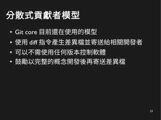 23
分散式貢獻者模型
● Git core 目前還在使用的模型
● 使用 diff 指令產生差異檔並寄送給相關開發者
●
可以不需使用任何版本控制軟體
●
鼓勵以完整的概念開發後再寄送差異檔
 