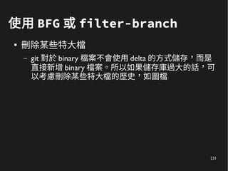 231
使用 BFG 或 filter-branch
●
刪除某些特大檔
– git 對於 binary 檔案不會使用 delta 的方式儲存，而是
直接新增 binary 檔案。所以如果儲存庫過大的話，可
以考慮刪除某些特大檔的歷史，如圖檔
 
