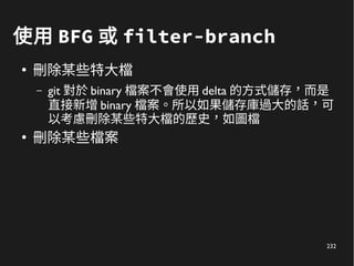 232
使用 BFG 或 filter-branch
●
刪除某些特大檔
– git 對於 binary 檔案不會使用 delta 的方式儲存，而是
直接新增 binary 檔案。所以如果儲存庫過大的話，可
以考慮刪除某些特大檔的歷史，如圖檔
●
刪除某些檔案
 
