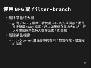 233
使用 BFG 或 filter-branch
●
刪除某些特大檔
– git 對於 binary 檔案不會使用 delta 的方式儲存，而是
直接新增 binary 檔案。所以如果儲存庫過大的話，可
以考慮刪除某些特大檔的歷史，如圖檔
●
刪除某些檔案
– 不小心 commit 進儲存庫的檔案，如暫存檔、建置完
的檔案
 