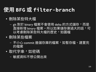 235
使用 BFG 或 filter-branch
●
刪除某些特大檔
– git 對於 binary 檔案不會使用 delta 的方式儲存，而是
直接新增 binary 檔案。所以如果儲存庫過大的話，可
以考慮刪除某些特大檔的歷史，如圖檔
●
刪除某些檔案
– 不小心 commit 進儲存庫的檔案，如暫存檔、建置完
的檔案
●
取代字串，如密碼
– 敏感資料不想公開出來
 
